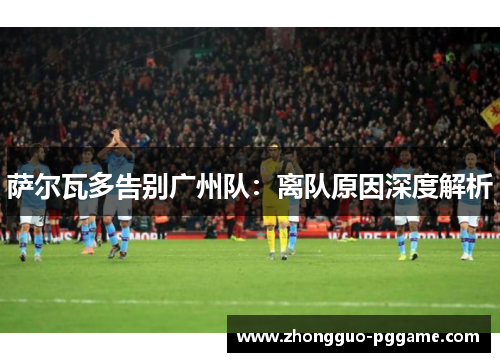 萨尔瓦多告别广州队:离队原因深度解析 萨尔瓦多告别广州队:离队原因深度解析