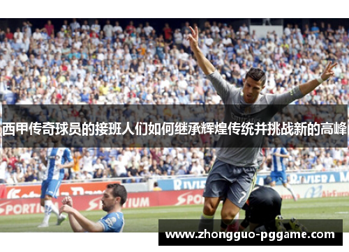 西甲传奇球员的接班人们如何继承辉煌传统并挑战新的高峰 西甲传奇球员的接班人们如何继承辉煌传统并挑战新的高峰