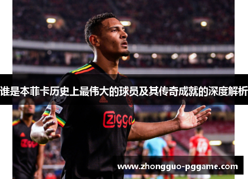 谁是本菲卡历史上最伟大的球员及其传奇成就的深度解析