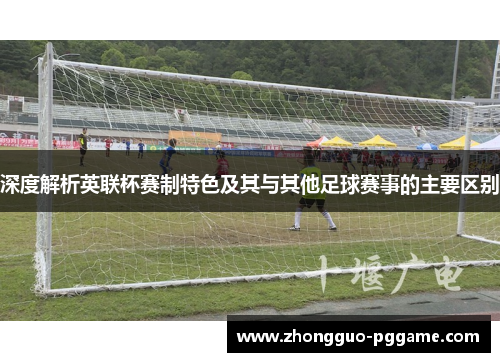 深度解析英联杯赛制特色及其与其他足球赛事的主要区别