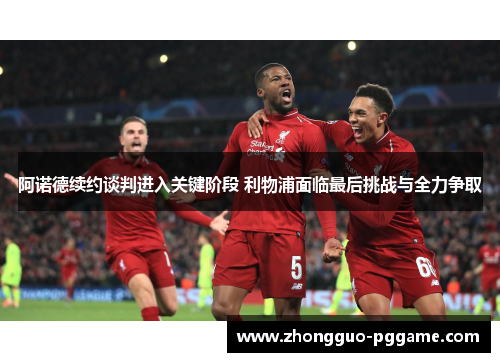 阿诺德续约谈判进入关键阶段 利物浦面临最后挑战与全力争取