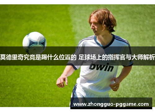 莫德里奇究竟是踢什么位置的 足球场上的指挥官与大师解析