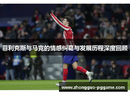 菲利克斯与马竞的情感纠葛与发展历程深度回顾