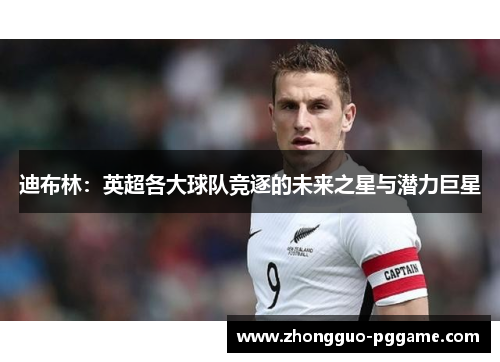 迪布林：英超各大球队竞逐的未来之星与潜力巨星