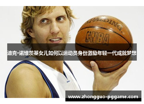 迪克·诺维茨基女儿如何以运动员身份激励年轻一代成就梦想