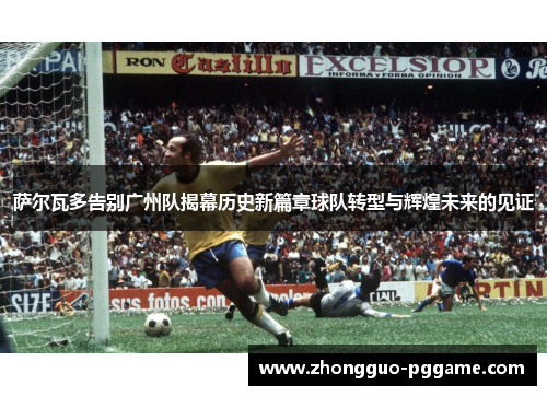 萨尔瓦多告别广州队揭幕历史新篇章球队转型与辉煌未来的见证 萨尔瓦多告别广州队揭幕历史新篇章球队转型与辉煌未来的见证