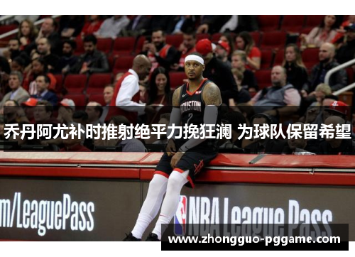 乔丹阿尤补时推射绝平力挽狂澜 为球队保留希望