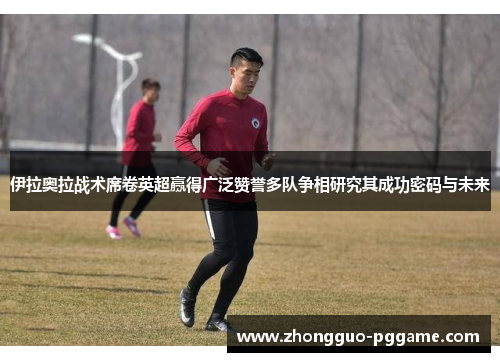 伊拉奥拉战术席卷英超赢得广泛赞誉多队争相研究其成功密码与未来