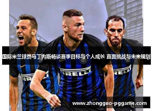 国际米兰球员马丁内斯畅谈赛季目标与个人成长 直面挑战与未来规划