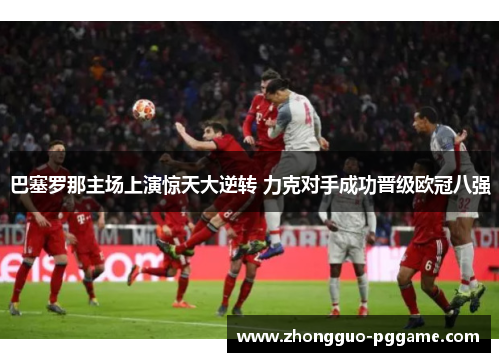 巴塞罗那主场上演惊天大逆转 力克对手成功晋级欧冠八强