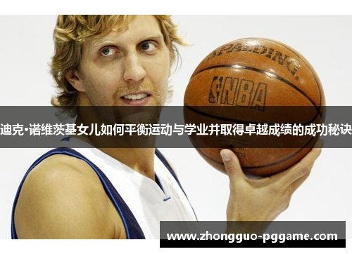 迪克·诺维茨基女儿如何平衡运动与学业并取得卓越成绩的成功秘诀 迪克·诺维茨基女儿如何平衡运动与学业并取得卓越成绩的成功秘诀