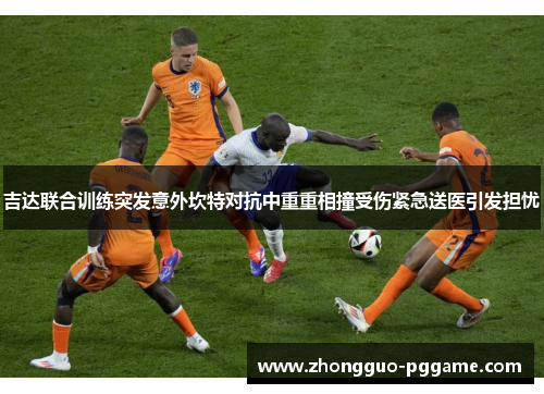 吉达联合训练突发意外坎特对抗中重重相撞受伤紧急送医引发担忧