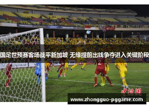 国足世预赛客场战平新加坡 无缘提前出线争夺进入关键阶段 国足世预赛客场战平新加坡 无缘提前出线争夺进入关键阶段